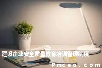 建设企业安全质量教育培训管理制度 建设企业安全质量教育培训管理制度